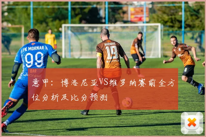 意甲：博洛尼亚VS维罗纳赛前全方位分析及比分预测