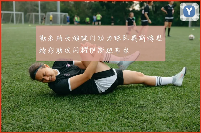 勒米纳头槌破门助力球队奥斯梅恩精彩助攻闪耀伊斯坦布尔