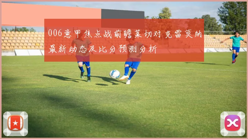 006意甲焦点战前瞻莱切对克雷莫纳最新动态及比分预测分析