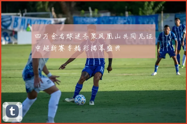 四万余名球迷齐聚凤凰山共同见证中超新赛季精彩揭幕盛典