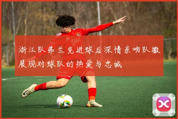 浙江队弗兰克进球后深情亲吻队徽展现对球队的热爱与忠诚