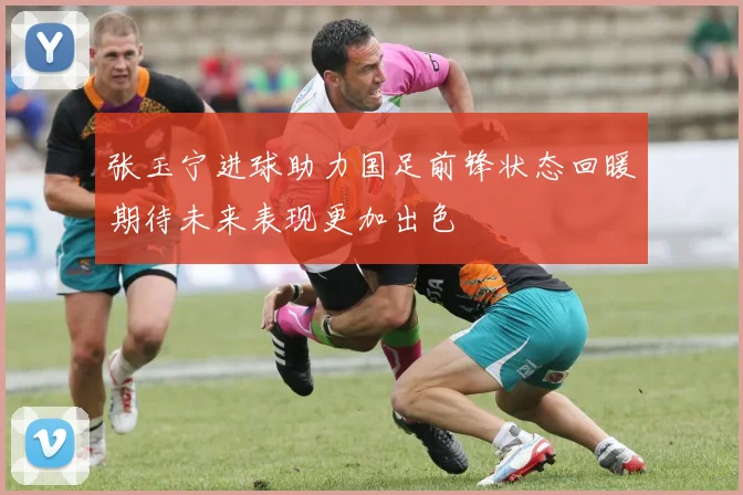 张玉宁进球助力国足前锋状态回暖期待未来表现更加出色