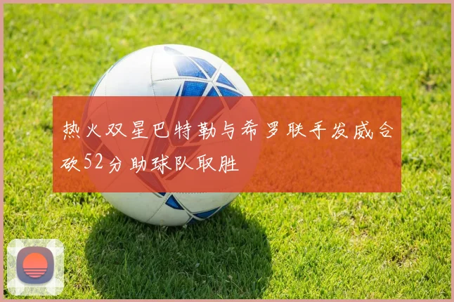 热火双星巴特勒与希罗联手发威合砍52分助球队取胜